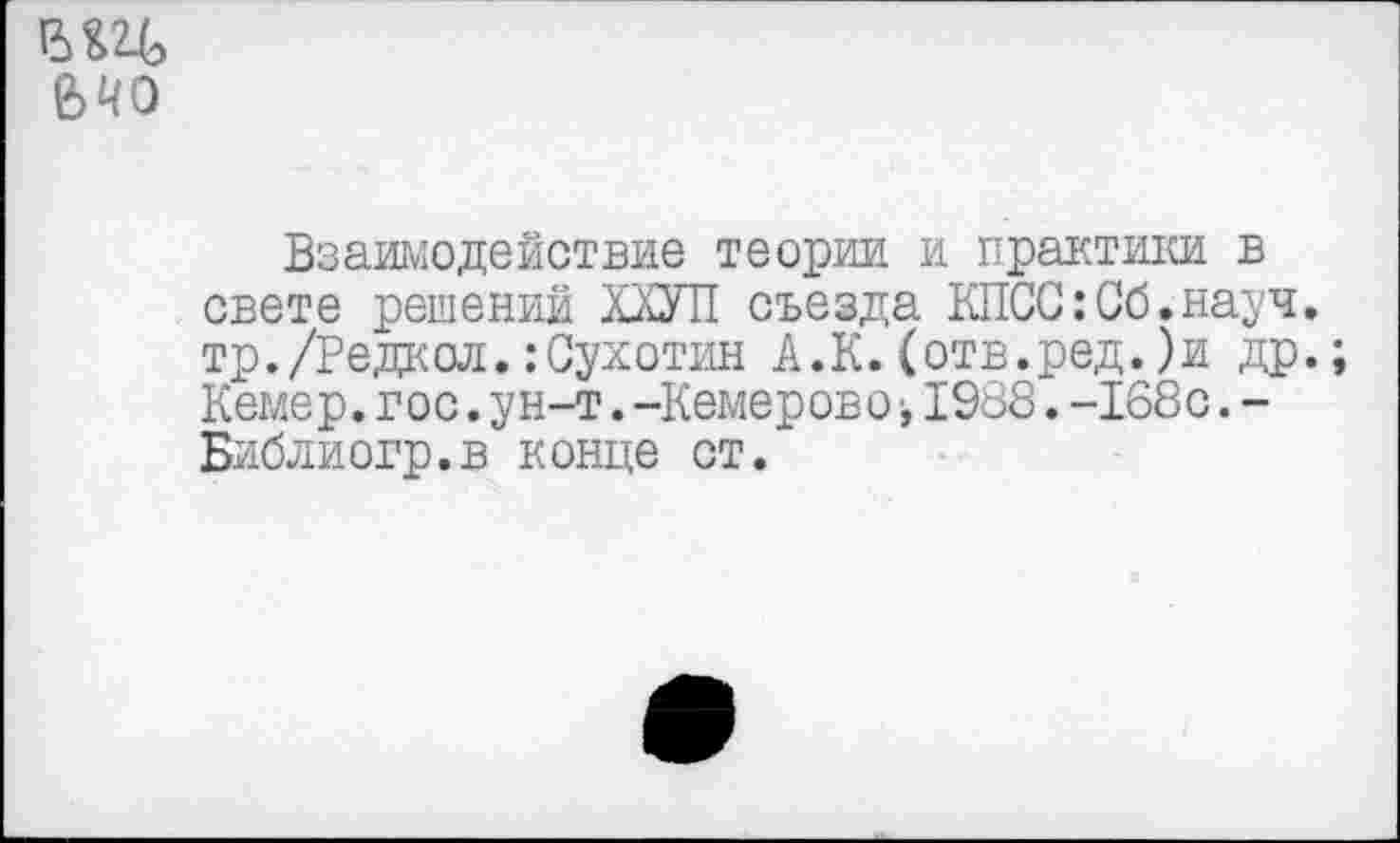 ﻿15 ед
Взаимодействие теории и практики в свете решений ХХУП съезда КПСС:Об.науч, тр./Редкой.:Сухотин А.К. (отв.ред. )и др. Кемер. гос. ун-т. -Кемерово 1988. -168с. -Библиогр.в конце ст.